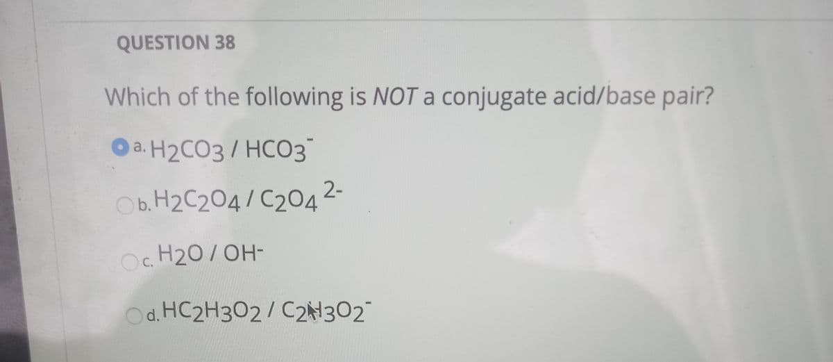 QUESTION 38
Which of the following is NOT a conjugate acid/base pair?
a. H2CO3 / HCO3
Ob. H2C204/ C204 2-
O. H20/OH-
Od. HC2H302/ C2N302
