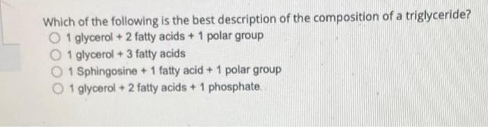 Which of the following is the best description of the composition of a triglyceride?
O1 glycerol + 2 fatty acids + 1 polar group
O1 glycerol + 3 fatty acids
1 Sphingosine + 1 fatty acid + 1 polar group
1 glycerol + 2 fatty acids + 1 phosphate,