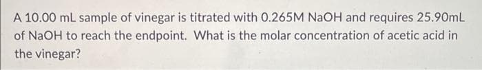 A 10.00 mL sample of vinegar is titrated with 0.265M NaOH and requires 25.90mL
of NaOH to reach the endpoint. What is the molar concentration of acetic acid in
the vinegar?