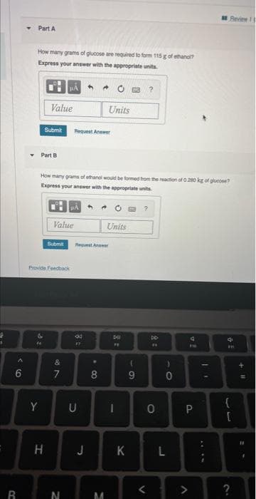 ‹6
A
R
Part A
How many grams of glucose are required to form 115 g of ethano?
Express your answer with the appropriate units
Y
Submit
Part B
F4
Value
H
Provide Feedback
Value
Submit
How many grams of ethanol would be formed from the reaction of 0.280 kg of glucose?
Express your answer with the appropriate units.
μA
87
&
7
N
Request Answer
4 ★
8 =
FF
Request Answer
U
Units
.
8
Units
M
Dil
FF
JK
(
9
?
DO
0
<
)
0
L
v!
V
4
P
Review 1
LE IN
E
{
?
+11