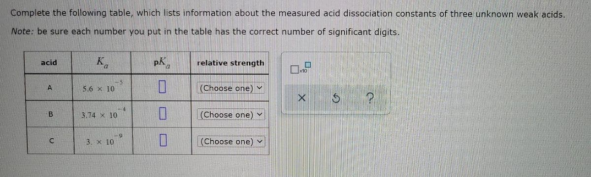 Complete the following table, which lists information about the measured acid dissociation constants of three unknown weak acids.
Note: be sure each number you put in the table has the correct number of significant digits.
acid
A
B
C
Ba
K
5.6 x 10
3.74 x 10
3. × 10
9
4
p.K
a
0
0
1
relative strength
(Choose one) V
(Choose one)
V
(Choose one) ✓
x10
P