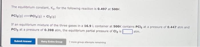 The equilibrium constant, Kp, for the following reaction is 0.497 at 500K.
PCIS (9) PC13(g) + Cl₂(9)
If an equilibrium mixture of the three gases in a 16.9 L container at 500K contains PCIs at a pressure of 0.447 atm and
PC13 at a pressure of 0.398 atm, the equilibrium partial pressure of Cl₂ is
atm.
Submit Answer
Retry Entire Group 7 more group attempts remaining