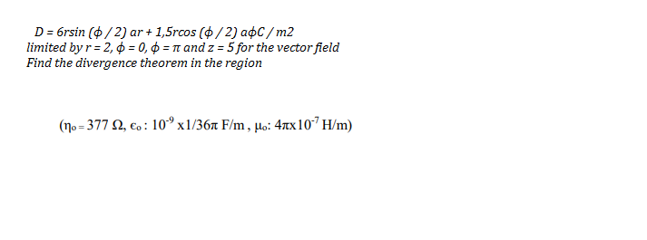 D = 6rsin (4 /2) ar + 1,5rcos (4/2) a¢C /m2
limited by r = 2, ¢ = 0, 0 = n and z = 5 for the vector field
Find the divergence theorem in the region
(No = 377 Q, co : 10° x1/36t F/m, µo: 47x10" H/m)
