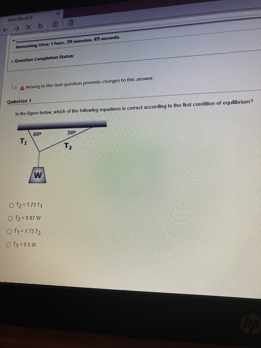 Blackboard
Remaining Time: 1 hour, 39 minutes, 49 seconds.
* Question Completion Status:
A Moving to the next question prevents changes to this answer.
Quèstion 1
In the figure below, which of the following equations is correct according to the first condition of equilibrium?
60°
30°
T1
T2
W
O T2 = 1.73 T1
O T2 = 0.87 W
O T1 = 1.73 T2
OT1 = 0.5 W
