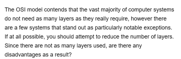 The OSI model contends that the vast majority of computer systems
do not need as many layers as they really require, however there
are a few systems that stand out as particularly notable exceptions.
If at all possible, you should attempt to reduce the number of layers.
Since there are not as many layers used, are there any
as a result?
disadvantages