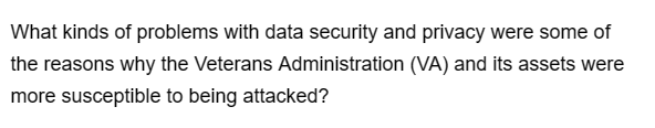 What kinds of problems with data security and privacy were some of
the reasons why the Veterans Administration (VA) and its assets were
more susceptible to being attacked?