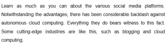 Learn as much as you can about the various social media platforms.
Notwithstanding the advantages, there has been considerable backlash against
autonomous cloud computing. Everything they do bears witness to this fact.
Some cutting-edge industries are like this, such as blogging and cloud
computing.