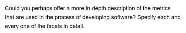 Could you perhaps offer a more in-depth description of the metrics
that are used in the process of developing software? Specify each and
every one of the facets in detail.