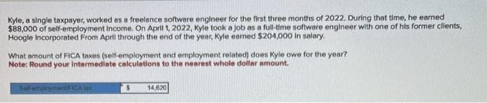 Kyle, a single taxpayer, worked as a freelance software engineer for the first three months of 2022. During that time, he earned
$88,000 of self-employment Income. On April 1, 2022, Kyle took a job as a full-time software engineer with one of his former clients,
Hoogle Incorporated From April through the end of the year, Kyle earned $204,000 in salary.
What amount of FICA taxes (self-employment and employment related) does Kyle owe for the year?
Note: Round your Intermediate calculations to the nearest whole dollar amount.
Self-employmentFICA tax
$ 14,820