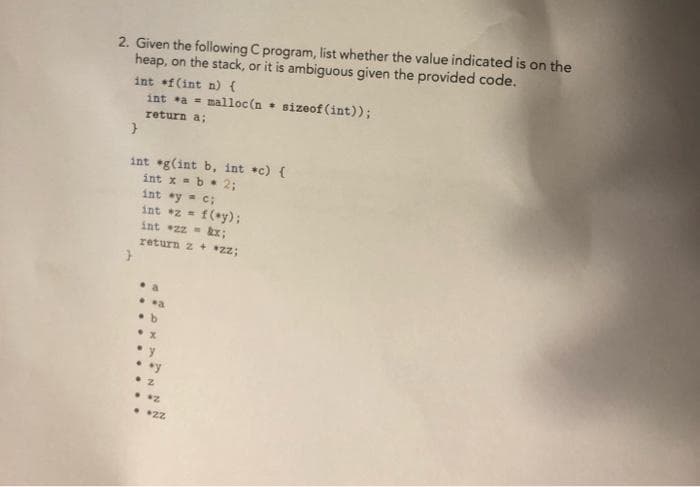 2. Given the following C program, list whether the value indicated is on the
heap, on the stack, or it is ambiguous given the provided code.
int f(int n) {
int a = malloc(n + sizeof(int));
return a;
}
int g(int b, int *c) {
int x = b = 2;
int ay = c;
int *z = f(y);
int *zz =
return z + *zz;
a
..a
.b
.x
.y
..y
2
. *2
• 2Z