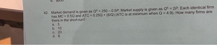 P
42. Market demand is given as Q = 250-0.5P. Market supply is given as Q5 = 2P. Each identical firm
has MC = 0.5Q and ATC= 0.25Q+ (6/Q) (ATC is at minimum when Q = 4.9). How many firms are
there in the short-run?
a. 3
b. 10
c. 20
d.
6