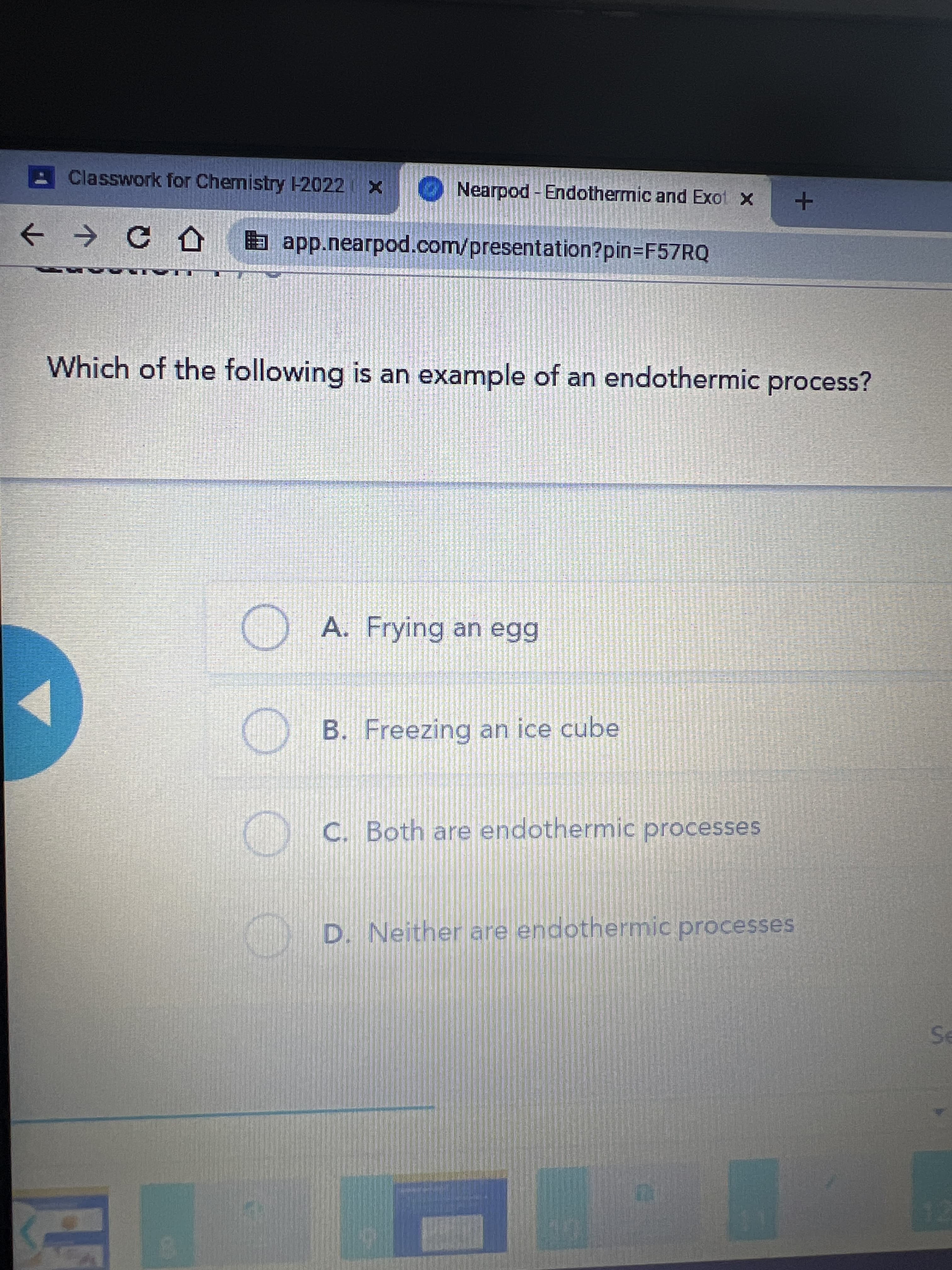 Classwork for Chemistry -2022
Nearpod - Endothermic and Exot x
a app.nearpod.com/presentation?pin=F57RQ
Which of the following is an example of an endothermic process?
A. Frying an egg
B. Freezing an ice cube
C C. Both are endothermic processes
C D. Neither are endothermic processes
12
