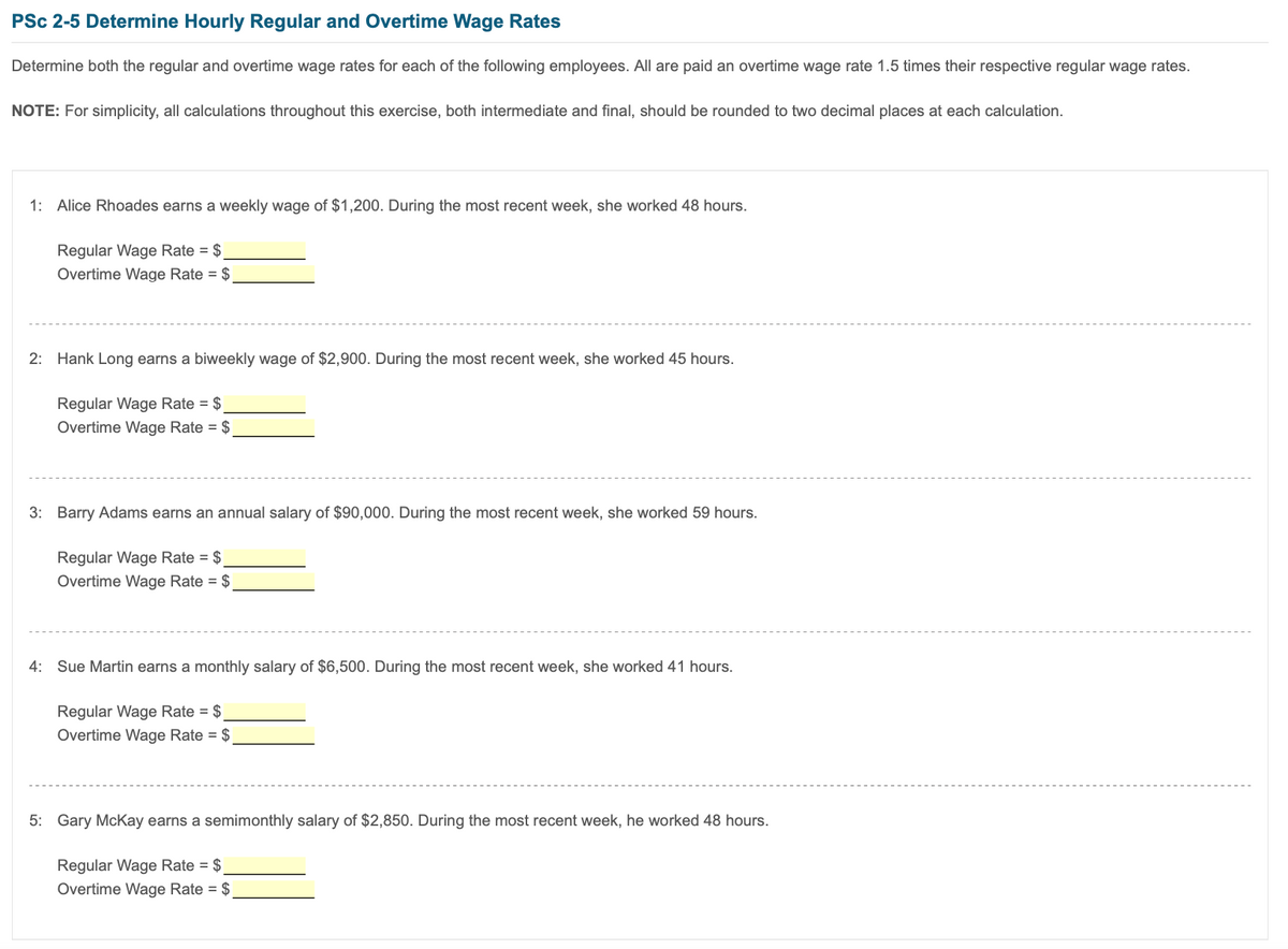PSc 2-5 Determine Hourly Regular and Overtime Wage Rates
Determine both the regular and overtime wage rates for each of the following employees. All are paid an overtime wage rate 1.5 times their respective regular wage rates.
NOTE: For simplicity, all calculations throughout this exercise, both intermediate and final, should be rounded to two decimal places at each calculation.
1: Alice Rhoades earns a weekly wage of $1,200. During the most recent week, she worked 48 hours.
Regular Wage Rate = $
Overtime Wage Rate = $
2: Hank Long earns a biweekly wage of $2,900. During the most recent week, she worked 45 hours.
Regular Wage Rate = $
Overtime Wage Rate = $
3: Barry Adams earns an annual salary of $90,000. During the most recent week, she worked 59 hours.
Regular Wage Rate = $
Overtime Wage Rate = $
4: Sue Martin earns a monthly salary of $6,500. During the most recent week, she worked 41 hours.
Regular Wage Rate = $
Overtime Wage Rate = $
5: Gary McKay earns a semimonthly salary of $2,850. During the most recent week, he worked 48 hours.
Regular Wage Rate = $
Overtime Wage Rate = $
