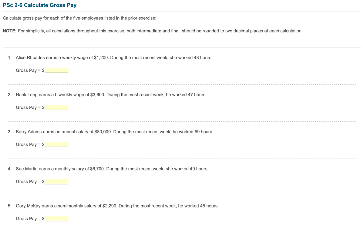 PSc 2-6 Calculate Gross Pay
Calculate gross pay for each of the five employees listed in the prior exercise:
NOTE: For simplicity, all calculations throughout this exercise, both intermediate and final, should be rounded to two decimal places at each calculation.
1: Alice Rhoades earns a weekly wage of $1,200. During the most recent week, she worked 48 hours.
Gross Pay = $
2: Hank Long earns a biweekly wage of $3,600. During the most recent week, he worked 47 hours.
Gross Pay = $
3: Barry Adams earns an annual salary of $80,000. During the most recent week, he worked 59 hours.
Gross Pay = $
4: Sue Martin earns a monthly salary of $6,700. During the most recent week, she worked 49 hours.
Gross Pay = $
5: Gary McKay earns a semimonthly salary of $2,290. During the most recent week, he worked 45 hours.
Gross Pay = $
