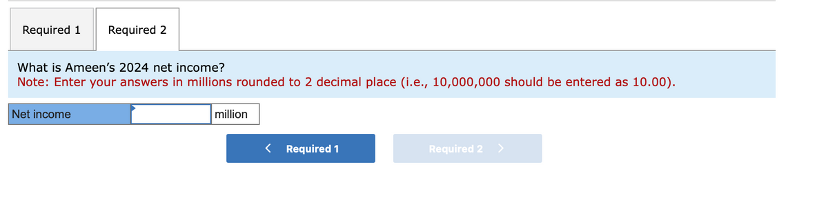 Required 1 Required 2
What is Ameen's 2024 net income?
Note: Enter your answers in millions rounded to 2 decimal place (i.e., 10,000,000 should be entered as 10.00).
Net income
million
< Required 1
Required 2