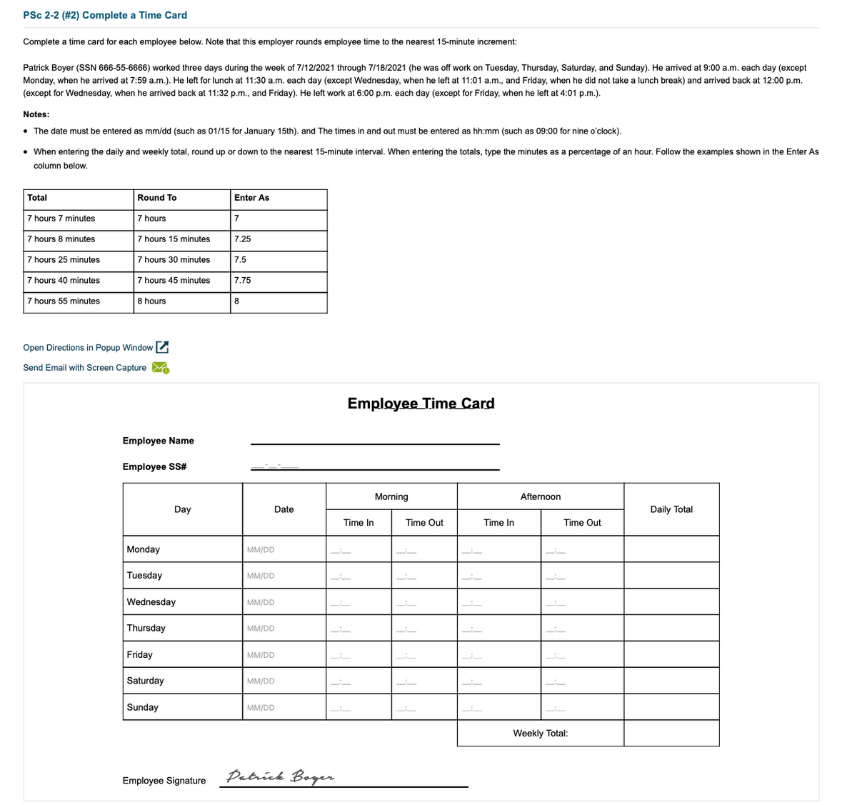 PSc 2-2 (#2) Complete a Time Card
Complete a time card for each employee below. Note that this employer rounds employee time to the nearest 15-minute increment:
Patrick Boyer (SSN 666-55-6666) worked three days during the week of 7/12/2021 through 7/18/2021 (he was off work on Tuesday, Thursday, Saturday, and Sunday). He arrived at 9:00 a.m. each day (except
Monday, when he arrived at 7:59 a.m.). He left for lunch at 11:30 a.m. each day (except Wednesday, when he left at 11:01 a.m., and Friday, when he did not take a lunch break) and arrived back at 12:00 p.m.
(except for Wednesday, when he arrived back at 11:32 p.m., and Friday). He left work at 6:00 p.m. each day (except for Friday, when he left at 4:01 p.m.).
Notes:
• The date must be entered as mm/dd (such as 01/15 for January 15th). and The times in and out must be entered as hh:mm (such as 09:00 for nine o'clock).
• When entering the daily and weekly total, round up or down to the nearest 15-minute interval. When entering the totals, type the minutes as a percentage of an hour. Follow the examples shown in the Enter As
column below.
Total
Round To
Enter As
7 hours 7 minutes
7 hours
7
7 hours 8 minutes
7 hours 15 minutes
7.25
7 hours 25 minutes
7 hours 30 minutes
7.5
7 hours 40 minutes
7 hours 45 minutes
7.75
7 hours 55 minutes
8 hours
8
Open Directions in Popup Window
Send Email with Screen Capture
Employee Time Card
Employee Name
Employee SS#
Morning
Afternoon
Day
Date
Daily Total
Time In
Time Out
Time In
Time Out
Monday
MM/DD
Tuesday
MM/DD
Wednesday
MM/DD
Thursday
MM/DD
Friday
MM/DD
Saturday
MM/DD
Sunday
MM/DD
Weekly Total:
Datríck Boger
Employee Signature
