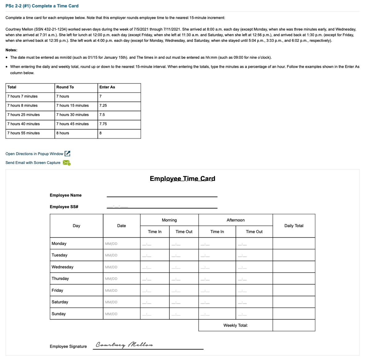 PSc 2-2 (#1) Complete a Time Card
Complete a time card for each employee below. Note that this employer rounds employee time to the nearest 15-minute increment:
Courtney Mellon (SSN 432-21-1234) worked seven days during the week of 7/5/2021 through 7/11/2021. She arrived at 8:00 a.m. each day (except Monday, when she was three minutes early, and Wednesday,
when she arrived at 7:31 a.m.). She left for lunch at 12:00 p.m. each day (except Friday, when she left at 11:30 a.m. and Saturday, when she left at 12:56 p.m.), and arrived back at 1:30 p.m. (except for Friday,
when she arrived back at 12:35 p.m.). She left work at 4:00 p.m. each day (except for Monday, Wednesday, and Saturday, when she stayed until 5:04 p.m., 3:33 p.m., and 6:02 p.m., respectively).
Notes:
• The date must be entered as mm/dd (such as 01/15 for January 15th). and The times in and out must be entered as hh:mm (such as 09:00 for nine o'clock).
• When entering the daily and weekly total, round up or down to the nearest 15-minute interval. When entering the totals, type the minutes as a percentage of an hour. Follow the examples shown in the Enter As
column below.
Total
Round To
Enter As
7 hours 7 minutes
7 hours
7
7 hours 8 minutes
7 hours 15 minutes
7.25
7 hours 25 minutes
7 hours 30 minutes
7.5
7 hours 40 minutes
7 hours 45 minutes
7.75
7 hours 55 minutes
8 hours
8
Open Directions in Popup Window
Send Email with Screen Capture M
Employee Time Card
Employee Name
Employee S#
Morning
Afternoon
Day
Date
Daily Total
Time In
Time Out
Time In
Time Out
Monday
MM/DD
Tuesday
MM/DD
Wednesday
MM/DD
Thursday
MM/DD
Friday
MM/DD
Saturday
MM/DD
Sunday
MM/DD
Weekly Total:
Employee Signature
Courtney Mellon
