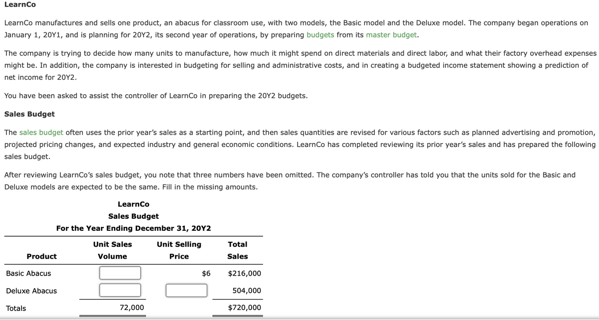 Learn Co
Learn Co manufactures and sells one product, an abacus for classroom use, with two models, the Basic model and the Deluxe model. The company began operations on
January 1, 20Y1, and is planning for 20Y2, its second year of operations, by preparing budgets from its master budget.
The company is trying to decide how many units to manufacture, how much it might spend on direct materials and direct labor, and what their factory overhead expenses
might be. In addition, the company is interested in budgeting for selling and administrative costs, and in creating a budgeted income statement showing a prediction of
net income for 20Y2.
You have been asked to assist the controller of LearnCo in preparing the 20Y2 budgets.
Sales Budget
The sales budget often uses the prior year's sales as starting point, and then sales quantities are revised for various factors such as planned advertising and promotion,
projected pricing changes, and expected industry and general economic conditions. Learn Co has completed reviewing its prior year's sales and has prepared the following
sales budget.
After reviewing LearnCo's sales budget, you note that three numbers have been omitted. The company's controller has told you that the units sold for the Basic and
Deluxe models are expected to be the same. Fill in the missing amounts.
Basic Abacus
Product
Totals
Sales Budget
For the Year Ending December 31, 20Y2
Unit Sales
Volume
Deluxe Abacus
LearnCo
72,000
Unit Selling
Price
$6
Total
Sales
$216,000
504,000
$720,000