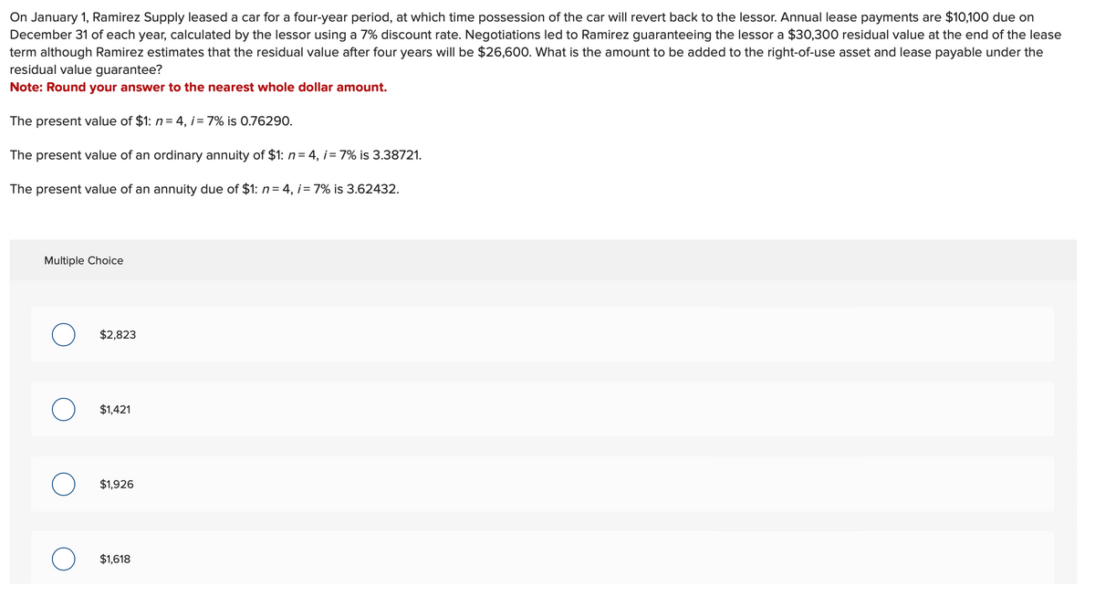 On January 1, Ramirez Supply leased a car for a four-year period, at which time possession of the car will revert back to the lessor. Annual lease payments are $10,100 due on
December 31 of each year, calculated by the lessor using a 7% discount rate. Negotiations led to Ramirez guaranteeing the lessor a $30,300 residual value at the end of the lease
term although Ramirez estimates that the residual value after four years will be $26,600. What is the amount to be added to the right-of-use asset and lease payable under the
residual value guarantee?
Note: Round your answer to the nearest whole dollar amount.
The present value of $1: n = 4, i = 7% is 0.76290.
The present value of an ordinary annuity of $1: n = 4, i = 7% is 3.38721.
The present value of an annuity due of $1: n = 4, i = 7% is 3.62432.
Multiple Choice
$2,823
$1,421
$1,926
$1,618