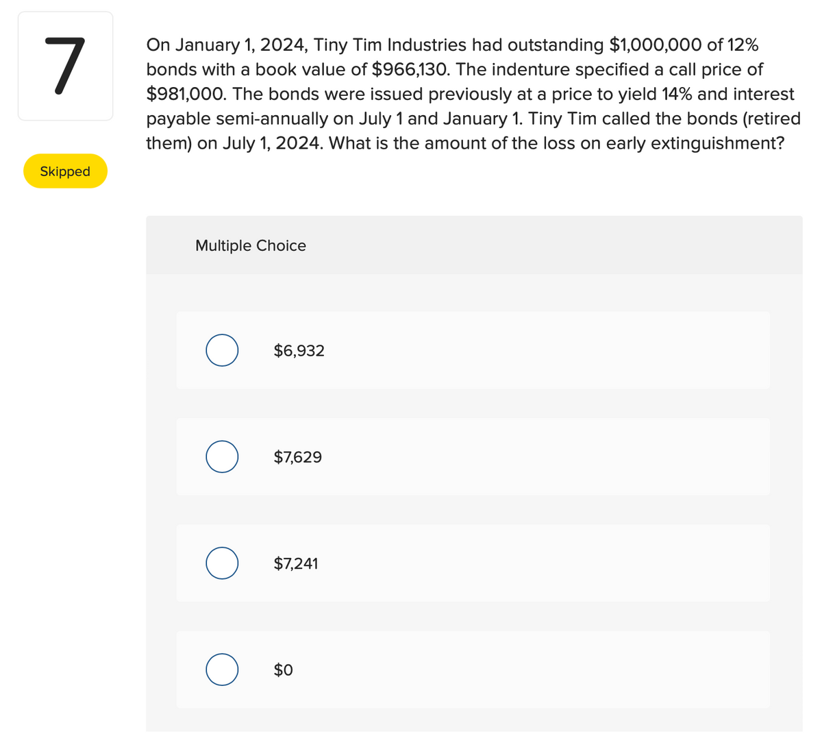 7
Skipped
On January 1, 2024, Tiny Tim Industries had outstanding $1,000,000 of 12%
bonds with a book value of $966,130. The indenture specified a call price of
$981,000. The bonds were issued previously at a price to yield 14% and interest
payable semi-annually on July 1 and January 1. Tiny Tim called the bonds (retired
them) on July 1, 2024. What is the amount of the loss on early extinguishment?
Multiple Choice
O $6,932
$7,629
O $7,241
$0