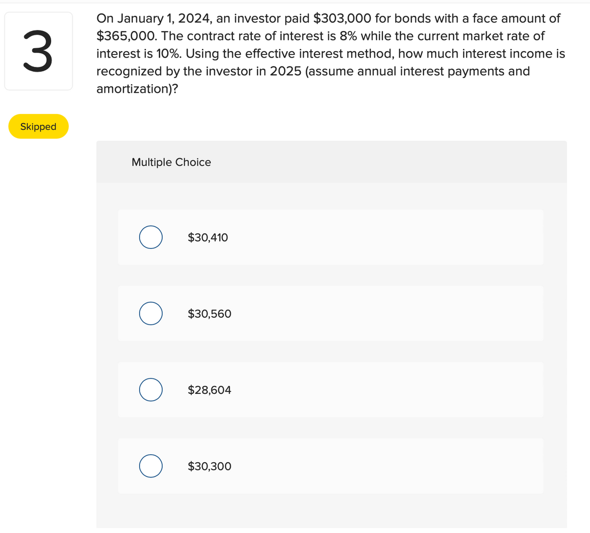 3
Skipped
On January 1, 2024, an investor paid $303,000 for bonds with a face amount of
$365,000. The contract rate of interest is 8% while the current market rate of
interest is 10%. Using the effective interest method, how much interest income is
recognized by the investor in 2025 (assume annual interest payments and
amortization)?
Multiple Choice
$30,410
$30,560
$28,604
$30,300