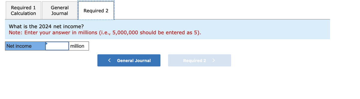 Required 1
Calculation
General
Journal
Net income
Required 2
What is the 2024 net income?
Note: Enter your answer in millions (i.e., 5,000,000 should be entered as 5).
million
< General Journal
Required 2