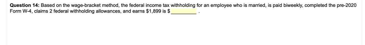 Question 14: Based on the wage-bracket method, the federal income tax withholding for an employee who is married, is paid biweekly, completed the pre-2020
Form W-4, claims 2 federal withholding allowances, and earns $1,899 is $
