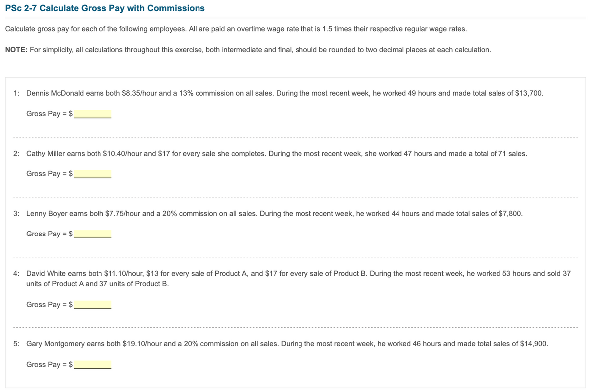PSc 2-7 Calculate Gross Pay with Commissions
Calculate gross pay for each of the following employees. All are paid an overtime wage rate that is 1.5 times their respective regular wage rates.
NOTE: For simplicity, all calculations throughout this exercise, both intermediate and final, should be rounded to two decimal places at each calculation.
1: Dennis McDonald earns both $8.35/hour and a 13% commission on all sales. During the most recent week, he worked 49 hours and made total sales of $13,700.
Gross Pay = $
2: Cathy Miller earns both $10.40/hour and $17 for every sale she completes. During the most recent week, she worked 47 hours and made a total of 71 sales.
Gross Pay = $
3: Lenny Boyer earns both $7.75/hour and a 20% commission on all sales. During the most recent week, he worked 44 hours and made total sales of $7,800.
Gross Pay = $
4: David White earns both $11.10/hour, $13 for every sale of Product A, and $17 for every sale of Product B. During the most recent week, he worked 53 hours and sold 37
units of Product A and 37 units of Product B.
Gross Pay = $
5: Gary Montgomery earns both $19.10/hour and a 20% commission on all sales. During the most recent week, he worked 46 hours and made total sales of $14,900.
Gross Pay = $
