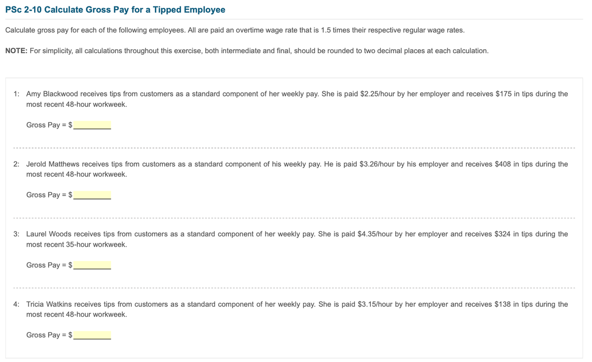 PSc 2-10 Calculate Gross Pay for a Tipped Employee
Calculate gross pay for each of the following employees. All are paid an overtime wage rate that is 1.5 times their respective regular wage rates.
NOTE: For simplicity, all calculations throughout this exercise, both intermediate and final, should be rounded to two decimal places at each calculation.
1: Amy Blackwood receives tips from customers as a standard component of her weekly pay. She is paid $2.25/hour by her employer and receives $175 in tips during the
most recent 48-hour workweek.
Gross Pay = $
2: Jerold Matthews receives tips from customers as a standard component of his weekly pay. He is paid $3.26/hour by his employer and receives $408 in tips during the
most recent 48-hour workweek.
Gross Pay = $
3: Laurel Woods receives tips from customers as a standard component of her weekly pay. She is paid $4.35/hour by her employer and receives $324 in tips during the
most recent 35-hour workweek.
Gross Pay = $
4: Tricia Watkins receives tips from customers as a standard component of her weekly pay. She is paid $3.15/hour by her employer and receives $138 in tips during the
most recent 48-hour workweek.
Gross Pay = $
