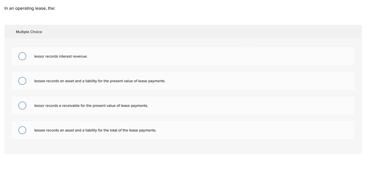 In an operating lease, the:
Multiple Choice
lessor records interest revenue.
lessee records an asset and a liability for the present value of lease payments.
lessor records a receivable for the present value of lease payments.
lessee records an asset and a liability for the total of the lease payments.