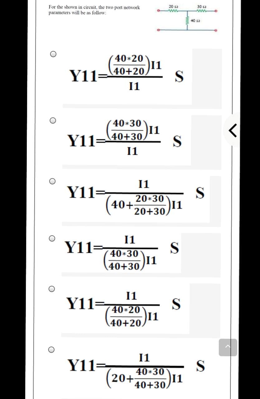 For the shown in circuit, the two port network
parameters will be as follow:
20 2
30 u
40 a
40+20
11
40+20,
S
I1
40+30
Y11=
11
40+30.
S
I1
I1
Y11=,
S
20*30
40+:
20+30,
11
1
Y11=
S
40+30
11
40+30,
I1
Y11=
S
( 40*20
1
40+20,
11
Y11=
40*30
20+
40+30,
S
1
