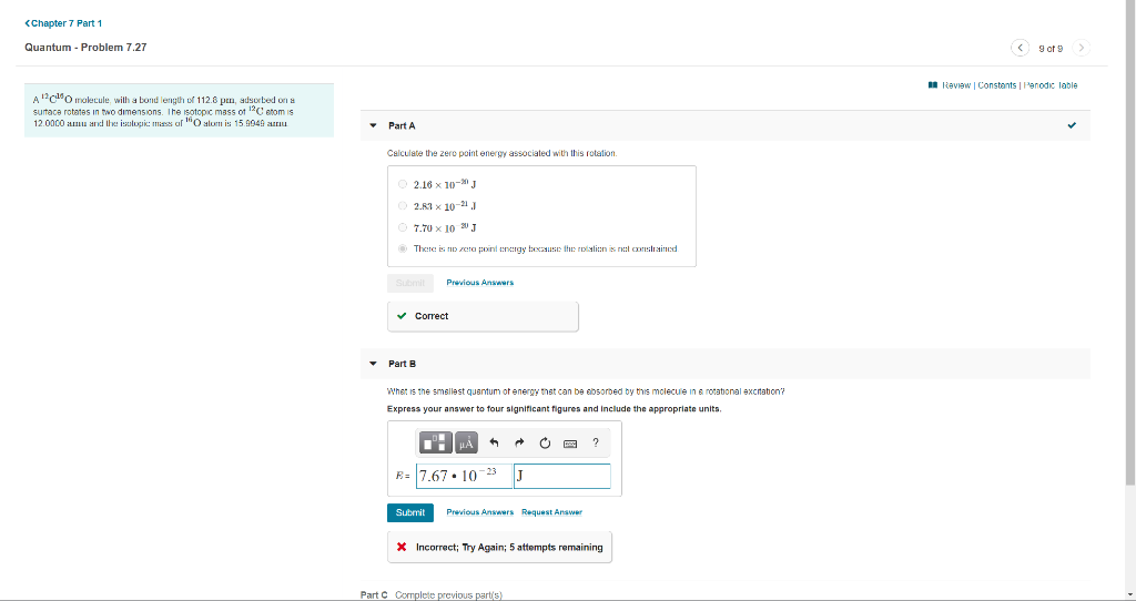 <Chapter 7 Part 1
Quantum - Problem 7.27
O 9 of 9>
I Review | Constants | Penodic lable
A"c"Omokecule, wilth a bond length of 112.6 pn, adsorbed on a
sutace rotates in two dimensions. The isotopic mass ot 12C atom is
12.0000 amu and the isalopic: mass al "O alom is 15.9949 au
• Part A
Calculate the zero point energy associated with this rotation.
O 2.16 x 10- J
2.R1 x 10-21 J
O 7.70 x 10 20 J
O There is nD zera point energy because the roialien is net coonslrained
Submit
Previous Answers
v Correct
• Part B
Whet is the smsllest quentum of energy thst can be ebsorbed by this molecule in a rotational excrtation?
Express your answer to four significant figures and include the appropriate units.
R= 7.67• 10-23
J
Submit
Previous Answers Request Answer
* Incorrect; Try Again; 5 attempts remaining
Part C Cormplete previous parts)
