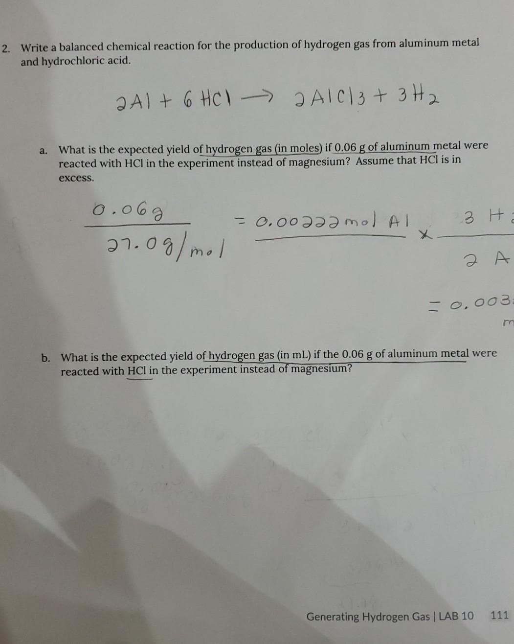 2. Write a balanced chemical reaction for the production of hydrogen gas from aluminum metal
and hydrochloric acid.
ƏAl + 6 HC) -→AIC3 + 3 H2
a. What is the expected yield of hydrogen gas (in moles) if 0.06 g of aluminum metal were
reacted with HCl in the experiment instead of magnesium? Assume that HCl is in
excess.
0.06g
= 0.00əəəmol Al
3 H
27.09/mol
=0,003:
b. What is the expected yield of hydrogen gas (in mL) if the 0.06 g of aluminum metal were
reacted with HCl in the experiment instead of magnesium?
Generating Hydrogen Gas | LAB 10
111
