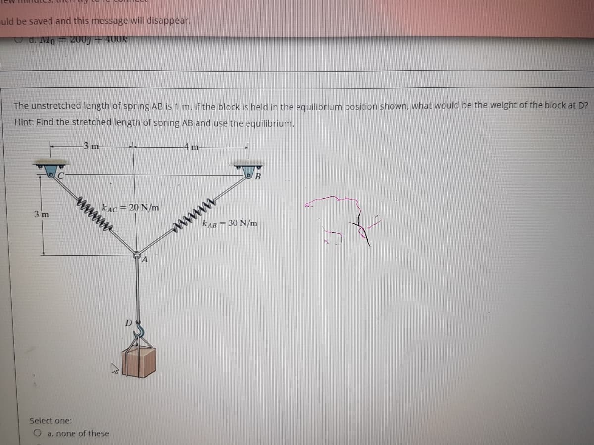 uld be saved and this message will disappear.
U d. Mo = 2007 + 400K
The unstretched length of spring AB is 1 m. If the block is held in the equilibrium posítion shown, what would be the weight of the block at D?
Hint: Find the stretched length of spring AB and use the equilibrium.
3 m
m
B
3 m
kAC=20 N/m
kAB 30 N/m
wwww
Select one:
O a. none of these
