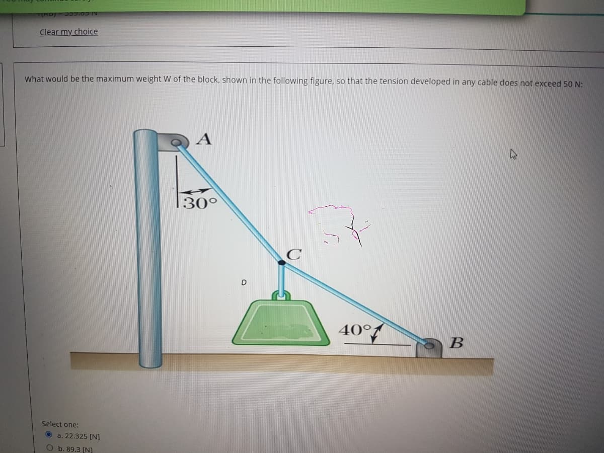 AD 7.0
Clear my choice
What would be the maximum weight W of the block, shown in the following figure, so that the tension developed in any cable does not exceed 50 N:
A
30°
40°
В
Select one:
O a. 22.325 (N]
O b. 89.3 (N]
