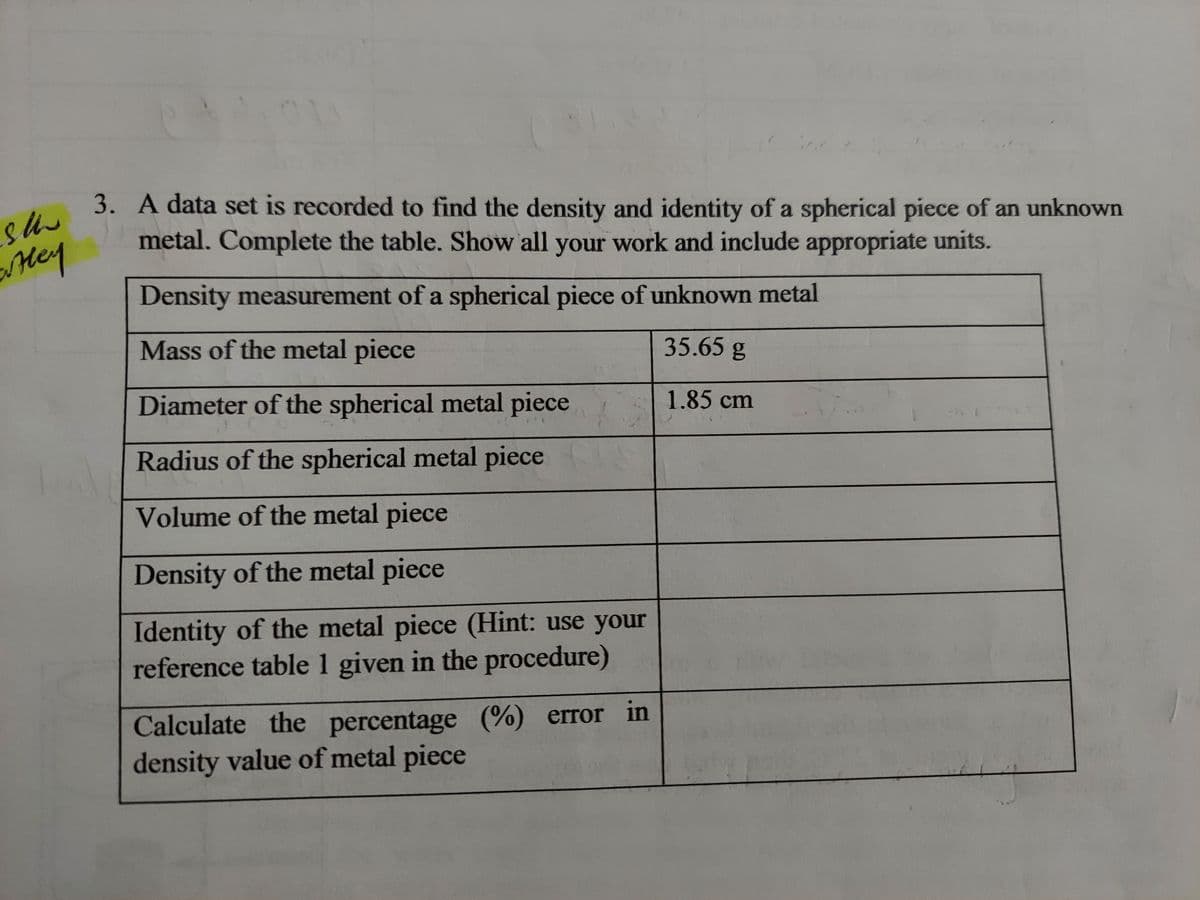 the
3. A data set is recorded to find the density and identity of a spherical piece of an unknown
metal. Complete the table. Show all your work and include appropriate units.
Mey
Density measurement of a spherical piece of unknown metal
Mass of the metal piece
35.65 g
Diameter of the spherical metal piece
1.85cm
Radius of the spherical metal piece
Volume of the metal piece
Density of the metal piece
Identity of the metal piece (Hint: use your
reference table 1 given in the procedure)
Calculate the percentage (%) error in
density value of metal piece
