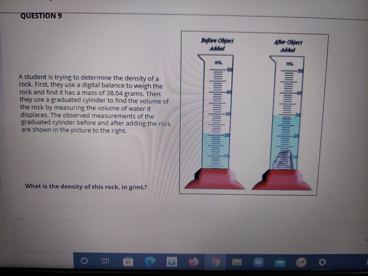 QUESTION 9
Before Object
Added
Aner Object
Added
mL
A student is trying to determine the density of a
rock. First, they use a digital balance to weigh the
rock and find it has a mass of 38.04 grams. Then
they use a graduated cylinder to find the volume of
the rock by measuring the volume of water it
displaces. The observed measurements of the
graduated cylinder before and after adding the rock
are shown in the picture to the right.
40
40
-20
What is the density of this rock, in g/mL?
