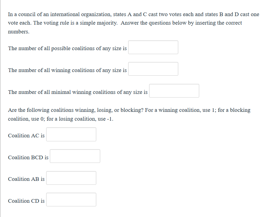 In a council of an international organization, states A and C cast two votes each and states B and D cast one
vote each. The voting rule is a simple majority. Answer the questions below by inserting the correct
numbers.
The number of all possible coalitions of any size is
The number of all winning coalitions of any size is
The number of all minimal winning coalitions of any size is
Are the following coalitions winning, losing, or blocking? For a winning coalition, use 1; for a blocking
coalition, use 0; for a losing coalition, use -1.
Coalition AC is
Coalition BCD is
Coalition AB is
Coalition CD is
