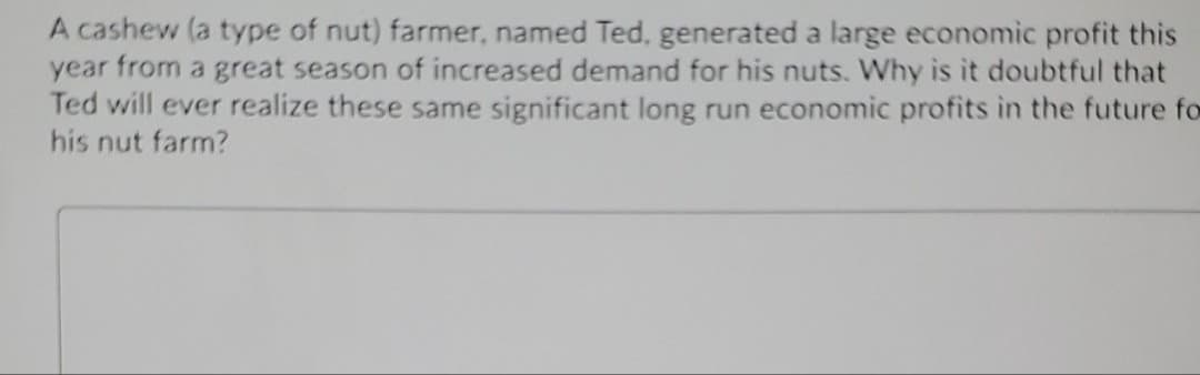 A cashew (a type of nut) farmer, named Ted, generated a large economic profit this
year from a great season of increased demand for his nuts. Why is it doubtful that
Ted will ever realize these same significant long run economic profits in the future fo
his nut farm?
