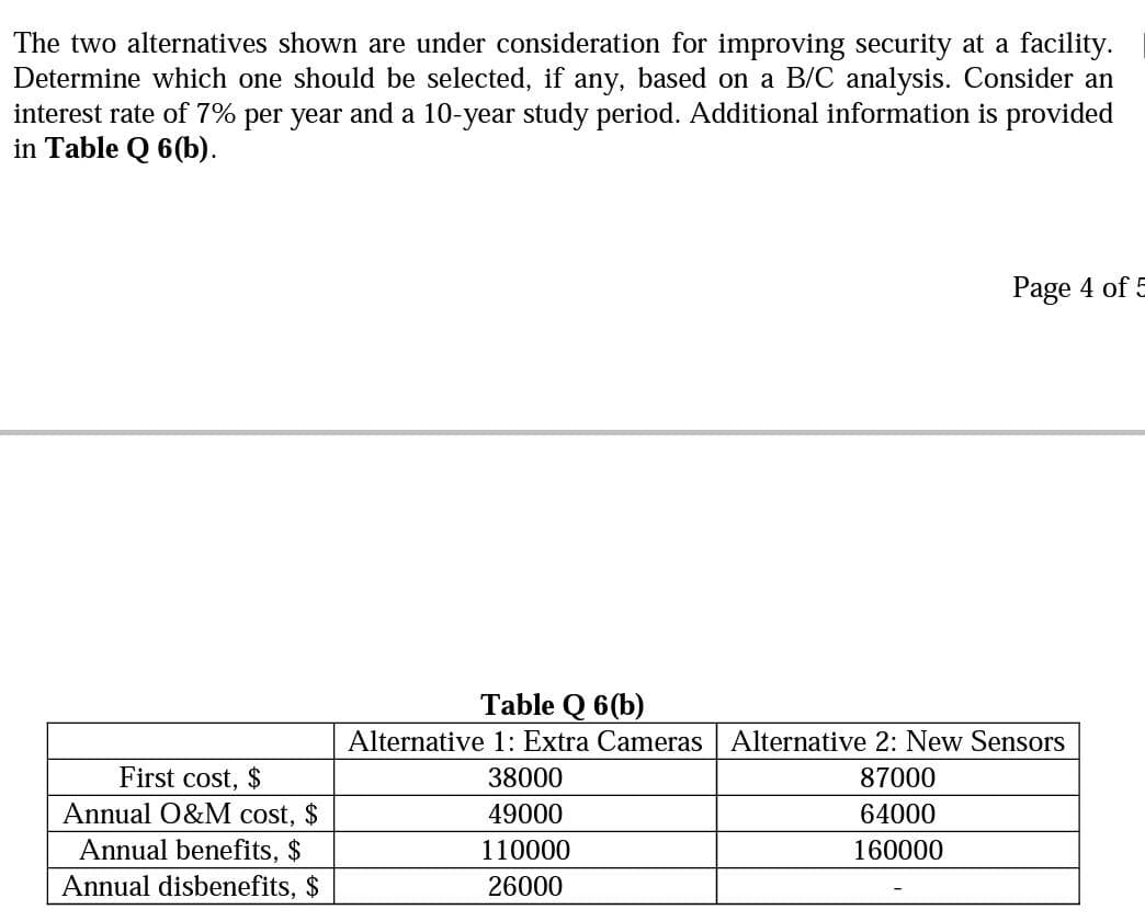 The two alternatives shown are under consideration for improving security at a facility.
Determine which one should be selected, if any, based on a B/C analysis. Consider an
interest rate of 7% per year and a 10-year study period. Additional information is provided
in Table Q 6(b).
Page 4 of 5
Table Q 6(b)
Alternative 1: Extra Cameras | Alternative 2: New Sensors
First cost, $
Annual O&M cost, $
38000
87000
49000
64000
Annual benefits, $
Annual disbenefits, $
110000
160000
26000
