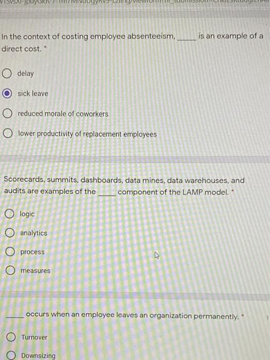 In the context of costing employee absenteeism,
is an example of a
direct cost. *
O delay
sick leave
O reduced morale of coworkers
O lower productivity of replacement employees
Scorecards, summits, dashboards, data mines, data warehouses, and
audits are examples of the
component of the LAMP model.
logic
O analytics
O process
O measures
occurs when an employee leaves an organization permanently. *
O Turnover
Downsizing
