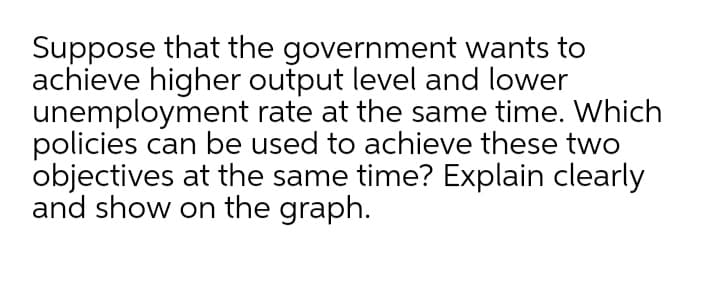 Suppose that the government wants to
achieve higher output level and lower
unemployment rate at the same time. Which
policies can be used to achieve these two
objectives at the same time? Explain clearly
and show on the graph.
