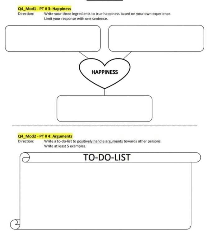 Q4_Mod1 - PT # 3: Happiness
Direction:
Write your three ingredients to true happiness based on your own experience.
Limit your response with one sentence.
HAPPINESS
Q4_Mod2 - PT # 4: Arguments
Direction:
Write a to-do-list to positively handle arguments towards other persons.
Write at least 5 examples.
TO-DO-LIST
