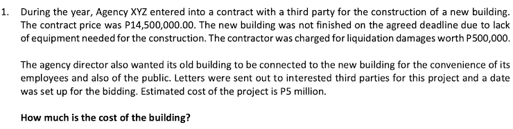 1. During the year, Agency XYZ entered into a contract with a third party for the construction of a new building.
The contract price was P14,500,000.00. The new building was not finished on the agreed deadline due to lack
of equipment needed for the construction. The contractor was charged for liquidation damages worth P500,000.
The agency director also wanted its old building to be connected to the new building for the convenience of its
employees and also of the public. Letters were sent out to interested third parties for this project and a date
was set up for the bidding. Estimated cost of the project is P5 million.
How much is the cost of the building?
