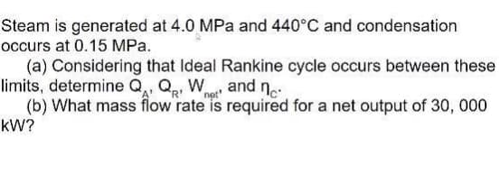 Steam is generated at 4.0 MPa and 440°C and condensation
occurs at 0.15 MPa.
(a) Considering that Ideal Rankine cycle occurs between these
limits, determine Q,, Qp, W and n.:
(b) What mass flow rate is required for a net output of 30, 000
kW?
