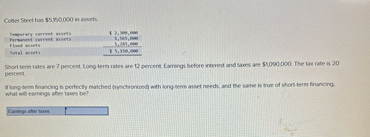 Colter Steel has $5,150,000 in assets.
Temporary current assets
Permanent current assets
Fixed assets
Total assets
$ 2,300,000
1,565,000
1,285,000
$ 5,150,000
Short-term rates are 7 percent. Long-term rates are 12 percent. Earnings before interest and taxes are $1,090,000. The tax rate is 20
percent.
If long-term financing is perfectly matched (synchronized) with long-term asset needs, and the same is true of short-term financing.
what will earnings after taxes be?
Earnings after taxes