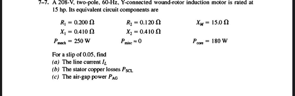 7-7. A 208-V, two-pole, 60-Hz, Y-connected wound-rotor induction motor is rated at
15 hp. Its equivalent circuit components are
R
= 0.200 N
R2 = 0.120 N
Хм 15.0 Q
%3D
X = 0.410 2
X2 = 0.410 2
P,
mech = 250 W
= 0
P misc
P.
= 180 W
core
For a slip of 0.05, find
(a) The line current IL
(b) The stator copper losses PSCL
(c) The air-gap power PAG
