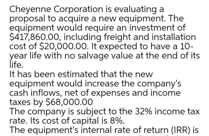 Cheyenne Corporation is evaluating a
proposal to acquire a new equipment. The
equipment would require an investment of
$417,860.00, including freight and installation
cost of $20,000.00. It expected to have a 10-
year life with no salvage value at the end of its
life.
It has been estimated that the new
equipment would increase the company's
cash inflows, net of expenses and income
taxes by $68,000.00
The company is subject to the 32% income tax
rate. Its cost of capital is 8%.
The equipment's internal rate of return (IRR) is
