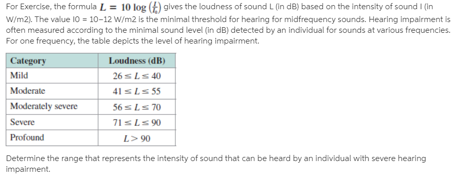 For Exercise, the formula L = 10 log (£) gives the loudness of sound L (in dB) based on the intensity of sound I (in
W/m2). The value 10 = 10-12 W/m2 is the minimal threshold for hearing for midfrequency sounds. Hearing impairment is
often measured according to the minimal sound level (in dB) detected by an individual for sounds at various frequencies.
For one frequency, the table depicts the level of hearing impairment.
|Category
Loudness (dB)
Mild
26 sL< 40
Moderate
41 sLs 55
Moderately severe
56 sLs 70
71sLs 90
Severe
Profound
L> 90
Determine the range that represents the intensity of sound that can be heard by an individual with severe hearing
impairment.
