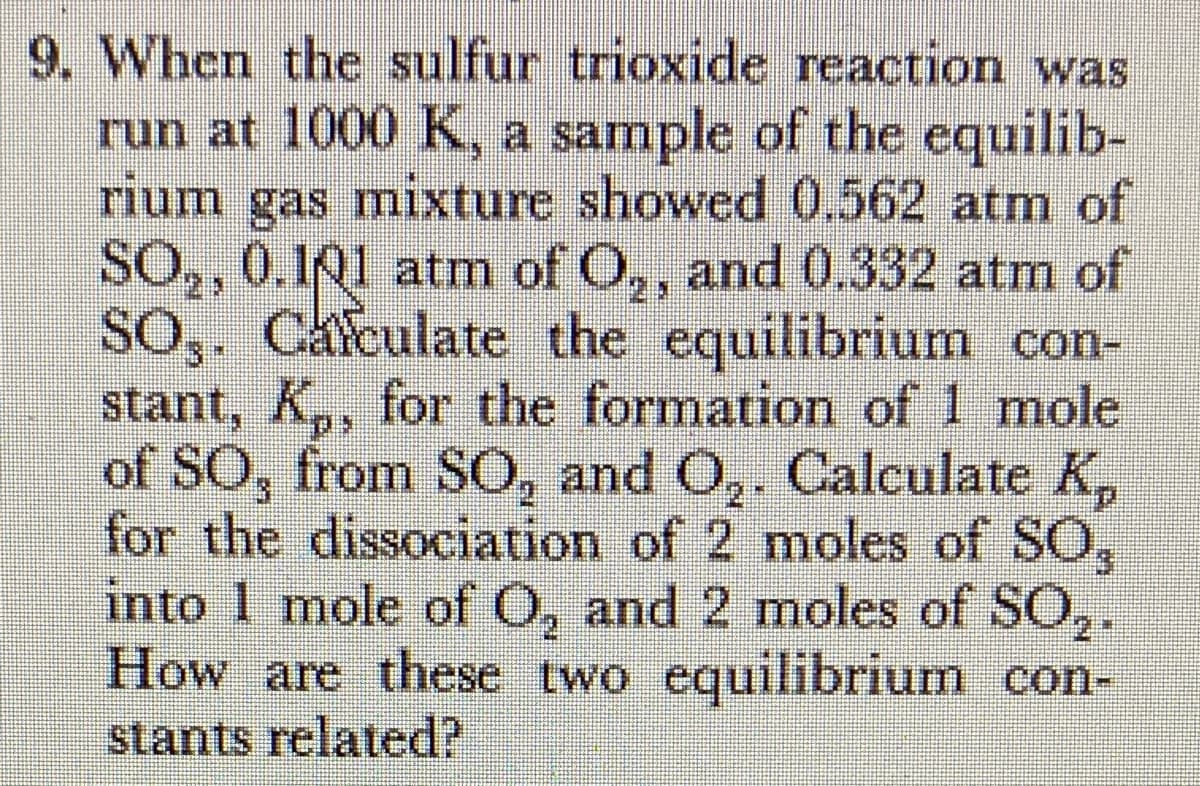 9. When the sulfur trioxide reaction was
run at 1000 K, a sample of the equilib-
rium gas mixture showed 0.562 atm of
SO,, 0.141 atm of O,, and 0.332 atm of
SO,. Cafculate the equilibrium con-
stant, K,, for the formation of 1 mole
of SO, from SO, and O,. Calculate K,
for the dissociation of 2 moles of SO,
into 1 mole of O, and 2 moles of SO,.
How are these two equilibrium con-
stants related?
2*
